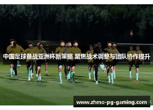 中国足球备战亚洲杯新策略 聚焦战术调整与团队协作提升