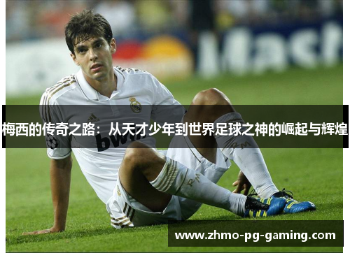 梅西的传奇之路：从天才少年到世界足球之神的崛起与辉煌