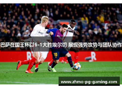 巴萨在国王杯以6-1大胜埃尔切 展现强势攻势与团队协作