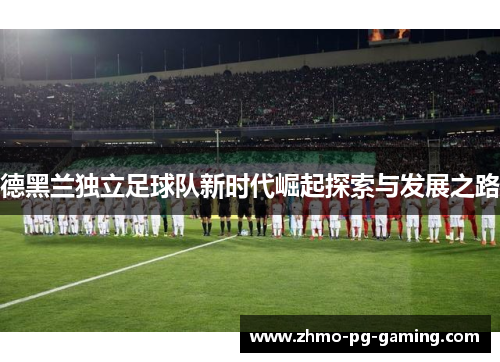 德黑兰独立足球队新时代崛起探索与发展之路