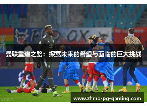 曼联重建之路：探索未来的希望与面临的巨大挑战