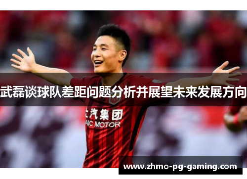 武磊谈球队差距问题分析并展望未来发展方向