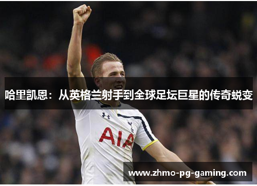 哈里凯恩：从英格兰射手到全球足坛巨星的传奇蜕变