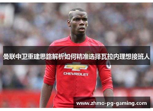 曼联中卫重建思路解析如何精准选择瓦拉内理想接班人