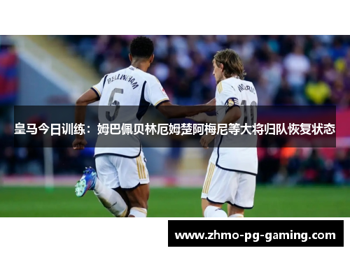 皇马今日训练：姆巴佩贝林厄姆楚阿梅尼等大将归队恢复状态
