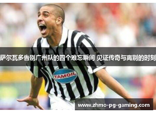 萨尔瓦多告别广州队的四个难忘瞬间 见证传奇与离别的时刻