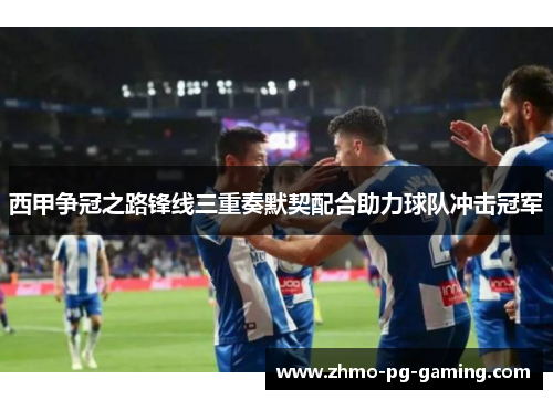 西甲争冠之路锋线三重奏默契配合助力球队冲击冠军