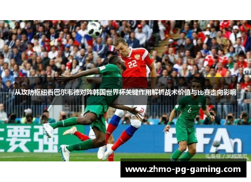 从攻防枢纽看巴尔韦德对阵韩国世界杯关键作用解析战术价值与比赛走向影响